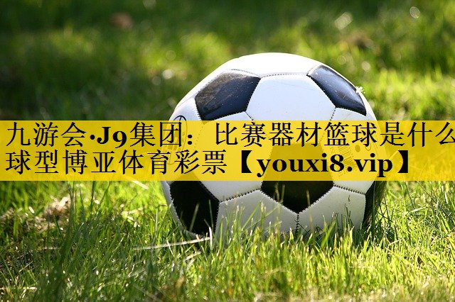 九游会·J9集团：比赛器材篮球是什么球型博亚体育彩票