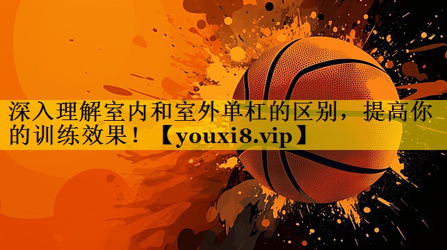 深入理解室内和室外单杠的区别，提高你的训练效果！